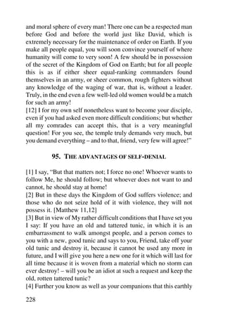 and moral sphere of every man! There one can be a respected man
before God and before the world just like David, which is
extremely necessary for the maintenance of order on Earth. If you
make all people equal, you will soon convince yourself of where
humanity will come to very soon! A few should be in possession
of the secret of the Kingdom of God on Earth; but for all people
this is as if either sheer equal-ranking commanders found
themselves in an army, or sheer common, rough fighters without
any knowledge of the waging of war, that is, without a leader.
Truly, in the end even a few well-led old women would be a match
for such an army!
[12] I for my own self nonetheless want to become your disciple,
even if you had asked even more difficult conditions; but whether
all my comrades can accept this, that is a very meaningful
question! For you see, the temple truly demands very much, but
you demand everything – and to that, friend, very few will agree!”

          95. THE ADVANTAGES OF SELF-DENIAL

[1] I say, “But that matters not; I force no one! Whoever wants to
follow Me, he should follow; but whoever does not want to and
cannot, he should stay at home!
[2] But in these days the Kingdom of God suffers violence; and
those who do not seize hold of it with violence, they will not
possess it. [Matthew 11,12]
[3] But in view of My rather difficult conditions that I have set you
I say: If you have an old and tattered tunic, in which it is an
embarrassment to walk amongst people, and a person comes to
you with a new, good tunic and says to you, Friend, take off your
old tunic and destroy it, because it cannot be used any more in
future, and I will give you here a new one for it which will last for
all time because it is woven from a material which no storm can
ever destroy! – will you be an idiot at such a request and keep the
old, rotten tattered tunic?
[4] Further you know as well as your companions that this earthly

228
 