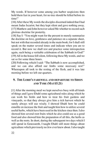 My words. If however some among you harbor suspicions then
hold them fast in your heart, for no tree should be felled before its
time!”
[16] After these My words the disciples discerned indeed that I had
meant Judas Iscariot, but they kept silent and gave nothing away.
[17] Matthew and John however asked Me whether to record such
glorious doctrine for posterity.
[18] Say I: “You might want for the present to merely summarize
the doctrine on love, gentleness and patience on a separate sheet,
but not with that recorded already in the main book; for I shall still
speak on the matter several times and indicate when you are to
record it. But now we shall rest and practice some introspection
again, such being a veritable celebration of the Sabbath in God!”
[19] All in the house fell silent, following these My words, and we
sat so for some three hours.
[20] Following which I said: “The Sabbath is now accomplished,
and we can also afford our limbs some necessary rest!”
Whereupon all took to the resting of the flesh, and it was late
morning before we left our quarters.

 9. THE LORD’S FAREWELL AND DEPARTURE TO SIDON
              AND TYRE (MAT15.21)

[1] After the morning meal we kept ourselves busy with all kinds
of things and I gave Ebahl some agricultural rules along which he
can work his fields and how to treat his fruit gardens and
vineyards, so that they always give him a rich harvest which he
surely always will use wisely. I showed Ebahl how he could
ennoble en increase the fruit and taught him how to utilize several
useful herbs, which have been used in the kitchen since then. I also
showed him several root fruits which he also could use as a good
food and also showed him the preparation of all this, the herbs as
well as the roots. In short, during the subsequent two days which I
still spend in Genezareth, I taught Ebahl still more things about
agriculture which previously no Jew ever knew about. I also taught
22
 