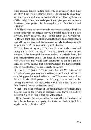 schooling and time of testing lasts only an extremely short time
and after it the endless eternity begins. Do you really know how
and whether you will have any sort of afterlife following the death
of this body? I alone am in the position to give you and any man
the eternal, most perfect life of an angel in return for this short and
pitiful life.
[5] Will you really have some doubt to accept my offer, when I am
the only one who can prepare for you eternal life and give it to you
as yours? Truly, I ask very little – and in return give very much!
[6] Do you think then, the Earth would be barren and empty if with
time all people accepted the demands of My teaching, as will
happen one day? Oh, you short-sighted Pharisee!
[7] Here, look at my angel! He alone has so much power and
strength from Me, that he, if I wanted, could destroy in one
moment, as he destroyed the stone earlier, this whole Earth, the
great sun, the moon and all the other visible stars in comparison
with whose size this whole Earth can hardly be called a grain of
sand. But if you believe that the cultivation of the Earth depends
only on people, then you are severely mistaken!
[8] I will give you a piece of land, but set My curse on it
beforehand, and you may work in it as you will and it will never
even bring you thorns to feed the worms! The sower may well lay
the seed in the tilled ground; but My angels must work at the
sowing and so bless the field, otherwise it will eternally bear no
fruit for you! Do you understand that?
[9] But if the head workers of the earth are also my angels, then
they can take on the sowing in emergencies as they do in parts of
the Earth which no man’s foot has yet touched.
[10] But because the people suffer from an old curse and want to
work themselves with all power for their own bodies, well, My
angels can have the time off!”




                                                                  229
 
