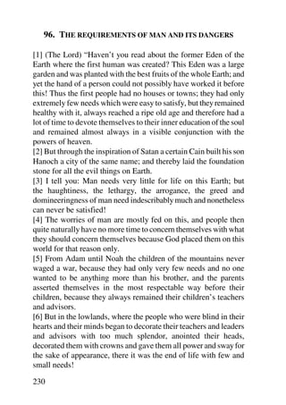 96. THE REQUIREMENTS OF MAN AND ITS DANGERS

[1] (The Lord) “Haven’t you read about the former Eden of the
Earth where the first human was created? This Eden was a large
garden and was planted with the best fruits of the whole Earth; and
yet the hand of a person could not possibly have worked it before
this! Thus the first people had no houses or towns; they had only
extremely few needs which were easy to satisfy, but they remained
healthy with it, always reached a ripe old age and therefore had a
lot of time to devote themselves to their inner education of the soul
and remained almost always in a visible conjunction with the
powers of heaven.
[2] But through the inspiration of Satan a certain Cain built his son
Hanoch a city of the same name; and thereby laid the foundation
stone for all the evil things on Earth.
[3] I tell you: Man needs very little for life on this Earth; but
the haughtiness, the lethargy, the arrogance, the greed and
domineeringness of man need indescribably much and nonetheless
can never be satisfied!
[4] The worries of man are mostly fed on this, and people then
quite naturally have no more time to concern themselves with what
they should concern themselves because God placed them on this
world for that reason only.
[5] From Adam until Noah the children of the mountains never
waged a war, because they had only very few needs and no one
wanted to be anything more than his brother, and the parents
asserted themselves in the most respectable way before their
children, because they always remained their children’s teachers
and advisors.
[6] But in the lowlands, where the people who were blind in their
hearts and their minds began to decorate their teachers and leaders
and advisors with too much splendor, anointed their heads,
decorated them with crowns and gave them all power and sway for
the sake of appearance, there it was the end of life with few and
small needs!

230
 