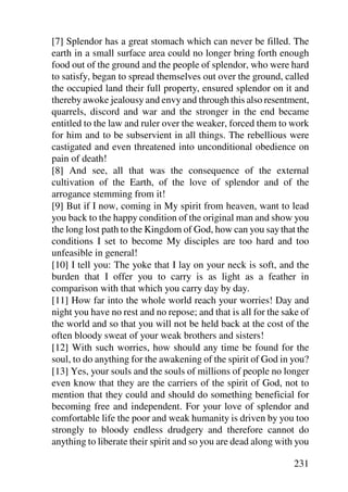 [7] Splendor has a great stomach which can never be filled. The
earth in a small surface area could no longer bring forth enough
food out of the ground and the people of splendor, who were hard
to satisfy, began to spread themselves out over the ground, called
the occupied land their full property, ensured splendor on it and
thereby awoke jealousy and envy and through this also resentment,
quarrels, discord and war and the stronger in the end became
entitled to the law and ruler over the weaker, forced them to work
for him and to be subservient in all things. The rebellious were
castigated and even threatened into unconditional obedience on
pain of death!
[8] And see, all that was the consequence of the external
cultivation of the Earth, of the love of splendor and of the
arrogance stemming from it!
[9] But if I now, coming in My spirit from heaven, want to lead
you back to the happy condition of the original man and show you
the long lost path to the Kingdom of God, how can you say that the
conditions I set to become My disciples are too hard and too
unfeasible in general!
[10] I tell you: The yoke that I lay on your neck is soft, and the
burden that I offer you to carry is as light as a feather in
comparison with that which you carry day by day.
[11] How far into the whole world reach your worries! Day and
night you have no rest and no repose; and that is all for the sake of
the world and so that you will not be held back at the cost of the
often bloody sweat of your weak brothers and sisters!
[12] With such worries, how should any time be found for the
soul, to do anything for the awakening of the spirit of God in you?
[13] Yes, your souls and the souls of millions of people no longer
even know that they are the carriers of the spirit of God, not to
mention that they could and should do something beneficial for
becoming free and independent. For your love of splendor and
comfortable life the poor and weak humanity is driven by you too
strongly to bloody endless drudgery and therefore cannot do
anything to liberate their spirit and so you are dead along with you

                                                                231
 