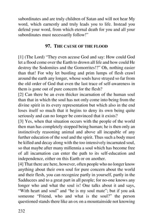 subordinates and are truly children of Satan and will not hear My
word, which earnestly and truly leads you to life. Instead you
defend your word, from which eternal death for you and all your
subordinates must necessarily follow!”

               97. THE CAUSE OF THE FLOOD

[1] (The Lord) “They even accuse God and say: How could God
let a flood come over the Earth to drown all life and how could He
destroy the Sodomites and the Gomorrites!?” Oh, nothing easier
than that! For why let bustling and prim lumps of flesh crawl
around the earth any longer, whose souls have strayed so far from
the old order of God that even the last trace of self-awareness in
them is gone out of pure concern for the flesh?
[2] Can there be an even thicker incarnation of the human soul
than that in which the soul has not only come into being from the
divine spirit in its every representation but which also in the end
loses itself so much that it begins to deny its own being quite
seriously and can no longer be convinced that it exists?
[3] Yes, when that situation occurs with the people of the world
then man has completely stopped being human; he is then only an
instinctively reasoning animal and above all incapable of any
further education of the soul and the spirit. Thus such a body must
be killed and decay along with the too intensively incarnated soul,
so that maybe after many millennia a soul which has become free
of all incarnation can enter the path to its self-education and
independence, either on this Earth or on another.
[4] That there are here, however, often people who no longer know
anything about their own soul for pure concern about the world
and their flesh, you can recognize partly in yourself, partly in the
Sadducees and to a great part in all people; for no-one knows any
longer who and what the soul is! One talks about it and says,
“With heart and soul” and “he is my soul mate”; but if you ask
someone “Friend, who and what is the soul?” the person
questioned stands there like an ox on a mountainside not knowing

232
 