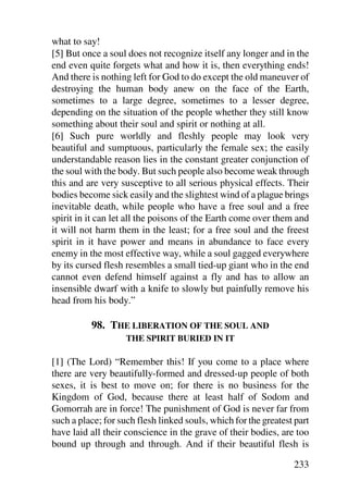 what to say!
[5] But once a soul does not recognize itself any longer and in the
end even quite forgets what and how it is, then everything ends!
And there is nothing left for God to do except the old maneuver of
destroying the human body anew on the face of the Earth,
sometimes to a large degree, sometimes to a lesser degree,
depending on the situation of the people whether they still know
something about their soul and spirit or nothing at all.
[6] Such pure worldly and fleshly people may look very
beautiful and sumptuous, particularly the female sex; the easily
understandable reason lies in the constant greater conjunction of
the soul with the body. But such people also become weak through
this and are very susceptive to all serious physical effects. Their
bodies become sick easily and the slightest wind of a plague brings
inevitable death, while people who have a free soul and a free
spirit in it can let all the poisons of the Earth come over them and
it will not harm them in the least; for a free soul and the freest
spirit in it have power and means in abundance to face every
enemy in the most effective way, while a soul gagged everywhere
by its cursed flesh resembles a small tied-up giant who in the end
cannot even defend himself against a fly and has to allow an
insensible dwarf with a knife to slowly but painfully remove his
head from his body.”

          98. THE LIBERATION OF THE SOUL AND
                    THE SPIRIT BURIED IN IT

[1] (The Lord) “Remember this! If you come to a place where
there are very beautifully-formed and dressed-up people of both
sexes, it is best to move on; for there is no business for the
Kingdom of God, because there at least half of Sodom and
Gomorrah are in force! The punishment of God is never far from
such a place; for such flesh linked souls, which for the greatest part
have laid all their conscience in the grave of their bodies, are too
bound up through and through. And if their beautiful flesh is

                                                                 233
 