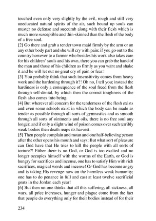 touched even only very slightly by the evil, rough and still very
uneducated natural spirits of the air, such bound up souls can
muster no defense and succumb along with their flesh which is
much more susceptible and thin-skinned than the flesh of the body
of a free soul.
[2] Go there and grab a tender town maid firmly by the arm or an
any other body part and she will cry with pain; if you go out to the
country however to a farmer who besides his work also takes care
for his children’ souls and his own, there you can grab the hand of
the man and those of his children as firmly as you want and shake
it and he will let out no great cry of pain or fear!
[3] You probably think that such insensitivity comes from heavy
work and the hardening through it?! Oh no, I tell you; instead the
hardiness is only a consequence of the soul freed from the flesh
through self-denial, by which then the correct toughness of the
flesh also comes into being.
[4] But wherever all concern for the tenderness of the flesh exists
and even some schools exist in which the body can be made as
tender as possible through all sorts of gymnastics and as smooth
through all sorts of ointments and oils, there is no free soul any
longer; and if only a slight wind of poison comes over such terribly
weak bodies then death reaps its harvest.
[5] Then people complain and moan and one half-believing person
after the other opens his mouth and says: But what sort of pleasure
can God have that He tries to kill the people with all sorts of
torture?! Either there is no God, or God is too exalted and no
longer occupies himself with the worms of the Earth, or God is
hungry for sacrifices and incense, one has to satisfy Him with rich
sacrifices, magical words and incense! Or God has become angry
and is taking His revenge now on the harmless weak humanity;
one has to do penance in full and cast at least twelve sacrificial
goats in the Jordan each year!
[6] But then no-one thinks that all this suffering, all sickness, all
wars, all price increases, hunger and plague come from the fact
that people do everything only for their bodies instead of for their

234
 