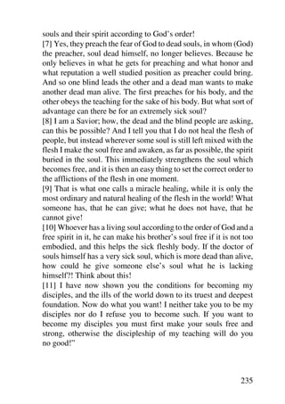 souls and their spirit according to God’s order!
[7] Yes, they preach the fear of God to dead souls, in whom (God)
the preacher, soul dead himself, no longer believes. Because he
only believes in what he gets for preaching and what honor and
what reputation a well studied position as preacher could bring.
And so one blind leads the other and a dead man wants to make
another dead man alive. The first preaches for his body, and the
other obeys the teaching for the sake of his body. But what sort of
advantage can there be for an extremely sick soul?
[8] I am a Savior; how, the dead and the blind people are asking,
can this be possible? And I tell you that I do not heal the flesh of
people, but instead wherever some soul is still left mixed with the
flesh I make the soul free and awaken, as far as possible, the spirit
buried in the soul. This immediately strengthens the soul which
becomes free, and it is then an easy thing to set the correct order to
the afflictions of the flesh in one moment.
[9] That is what one calls a miracle healing, while it is only the
most ordinary and natural healing of the flesh in the world! What
someone has, that he can give; what he does not have, that he
cannot give!
[10] Whoever has a living soul according to the order of God and a
free spirit in it, he can make his brother’s soul free if it is not too
embodied, and this helps the sick fleshly body. If the doctor of
souls himself has a very sick soul, which is more dead than alive,
how could he give someone else’s soul what he is lacking
himself?! Think about this!
[11] I have now shown you the conditions for becoming my
disciples, and the ills of the world down to its truest and deepest
foundation. Now do what you want! I neither take you to be my
disciples nor do I refuse you to become such. If you want to
become my disciples you must first make your souls free and
strong, otherwise the discipleship of my teaching will do you
no good!”



                                                                  235
 