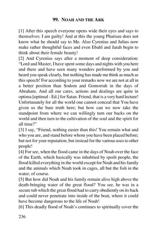 99. NOAH AND THE ARK

[1] After this speech everyone opens wide their eyes and says to
themselves: I am guilty! And at this the young Pharisee does not
know what he should say to Me. Also Cyrenius and Julius now
make rather thoughtful faces and even Ebahl and Jarah begin to
think about their female beauty!
[2] And Cyrenius says after a moment of deep consideration:
“Lord and Master, I have spent some days and nights with you here
and there and have seen many wonders performed by you and
heard you speak clearly, but nothing has made me think as much as
this speech! For according to your remarks now we are not at all in
a better position than Sodom and Gomorrah in the days of
Abraham. And all our cares, actions and dealings are quite in
optima [optimal - Ed.] for Satan. Friend, that is a very hard lecture!
Unfortunately for all the world one cannot conceal that You have
given us the bare truth here; but how can we now take the
standpoint from where we can willingly turn our backs on the
world and then turn to the cultivation of the soul and the spirit for
all time?”
[3] I say, “Friend, nothing easier than this! You remain what and
who you are, and stand before whom you have been placed before;
but not for your reputation, but instead for the various uses to other
people!
[4] For see, when the flood came in the days of Noah over the face
of the Earth, which basically was inhabited by spoilt people, the
flood killed everything in the world except for Noah and his family
and the animals which Noah took in cages, all but the fish in the
water, of course.
[5] But how did Noah and his family remain alive high above the
death-bringing water of the great flood? You see, he was in a
secure tub which the great flood had to carry obediently on its back
and could never penetrate into inside of the boat, where it could
have become dangerous to the life of Noah!
[6] This deadly flood of Noah’s continues to spiritually cover the

236
 