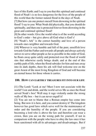 face of this Earth; and I say to you that this spiritual and continual
flood of Noah’s is no less dangerous for the lives of the people of
this world than the former natural flood in the days of Noah.
[7] But how can one protect oneself from drowning in the spiritual
flood? I say to you: What Noah did physically, that you should do
spiritually, and then one is protected forever from drowning in the
great and continual spiritual flood!
[8] In other words: Give the world what is of the world according
to God’s order – but give above all God what is God’s!
[9] “Noah’s Ark” is the correct humility and love of a person
towards ones neighbor and towards God.
[10] Whoever is very humble and full of the pure, unselfish love
towards God the Father and towards all people and always actively
strives to serve other people as far as possible in the order of God,
he floats away quite safely and protected over the flood of world
sins that otherwise easily brings death; and at the end of this
earthly path of life, when the flood subsides for him and runs away
into its dark depths, there his ark will find welcome rest on the
great Ararat of the most living Kingdom of God and will become
an eternal house for those whom it carries.

100. HOW CAN EARTHLY TREASURES FIT INTO OUR LIFE

[1] (The Lord) “Look at me! Must I now not associate with the
world? I eat and drink, and the world serves Me as once the flood
served Noah’s box! Well may it rage violently under the strong
walls of My box – but it can never engulf it!
[2] You are not to blame that a Roman empire has come into
being. But now it is here, and you cannot destroy it! The kingdom
however has good laws which serve well for the maintenance of
order and the humility of the people. If you are considering
becoming a lord who is above the law and therefore can wear a
crown, then you are on the wrong path for yourself, if not in
comparison with the people who have to obey the law once it has
been sanctioned with all its advantages and disadvantages. But if

                                                                 237
 