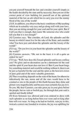 you put yourself beneath the law and consider yourself simply as
the leader decided by the state and by necessity, then you are at the
correct point of view building for yourself out of the spiritual
material of the law an ark which has to carry you over the stormy
flood of the sins of the world!
[3] If, in addition, you observe the basic conditions of My teaching
which are in actuality very easy and go along well with your laws,
then you are doing enough for your soul and for your spirit. But if
I tell you that is enough, then name Me someone else who could
tell you that it is not enough!”
[4] Cyrenius says, “But consider, oh Lord, the splendor and the
luxury in which I must live for the sake of the State, and consider
what You have just said about the splendor and the luxury of the
world!”
[5] I say, “Do you love in your heart the splendor and the luxury of
the world?”
[6] Cyrenius answers, “Oh, not in the least; it is all a quite an
ordeal for me!”
[7] I say, “Well, how does this forced splendor and luxury confuse
you? No glory and no decoration can be a detriment for the soul
and the spirit if your heart does not love it! But if your heart longs
for something material and would be nothing without it, then it can
be just as harmful for the soul and the spirit as the heaviest crown
of pure gold and of the most valuable gemstones.
[8] Thus everything depends on the state of the heart; for otherwise
ridiculously the sun, moon and all the stars would have to be
counted as sins to the people of this Earth because they shine and
glisten very magnificently and because man certainly has joy in it.
So you, My dear Cyrenius, can take great joy in your glory before
the people, but no vain or foolish joy, for through that your soul is
spoiled and finally killed!
[9] Even Solomon was allowed and even ordered to dress with
such splendor as no king before him ever wore and no king after
him will ever wear. As long as he had no foolish, vain joy in this,
instead a correct one founded in wisdom, the joy was uplifting for

238
 
