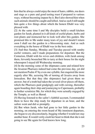 him that he always could enjoy the meat of hares, rabbits, roe deers
and stags as a pure and good tasting roast if prepared in various
ways, without becoming impure by it. But I also showed him when
such animals should be caught and killed. And as such I still taught
him quite a few things about which the honest Ebahl was very
pleased with.
[2] At the same time I and My disciples build a small kitchen
garden for Jarah, planted in it all kinds of useful plants, herbs and
root plants and instructed her to look well after this garden. She
promised this to Me under many tears of joy and should I return
soon I shall see the garden in a blossoming state. And as such
everything in the house of Ebahl was in the best order.
[3] And thus Sunday, Monday and Tuesday passed with sundry
useful ventures, and I made preparations for departure. But the
Centurion, Ebahl with his wives and children, with Jarah among
them, fervently beseeched Me to tarry at their house for the night
whereupon I stayed till Wednesday morning.
[4] In the morning some of the shipmates came and related how
the Jesairan Pharisees indeed had come the previous day, yet did
not mention Psalm 47 by even one syllable, but enquired the more
eagerly after Me, accusing Me of turning all Jesaira away from
Jerusalem. But that they (the shipmates) had given them no
answer, but of a truth had taken the several silver pieces off them,
which the Pharisees paid grudgingly and with cursing, thereafter
again boarding their ship and journeying to Capernaum, probably
to further scrutinize Me, for which they were actually engaged by
the Temple, as well as Herod.
[5] Having listened to the sailor’s faithful account, I commanded
them to have the ship ready for departure in an hour, and the
sailors went and did so promptly.
[6] But when Jarah, who had gone to her little garden in the
morning, on entering the room heard of My imminent departure,
she began to cry disconsolately, begging whether I would not stay
another hour. It would verily crush her heart to think that she is not
going to see Me again for God knows how long.

                                                                   23
 