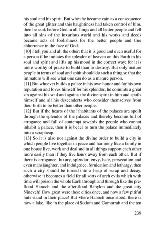 his soul and his spirit. But when he became vain as a consequence
of the great glitter and this haughtiness had taken control of him,
then he sank before God in all things and all better people and fell
into all sins of the luxurious world and his works and deeds
became acts of foolishness for the better people and true
abhorrence in the face of God.
[10] I tell you and all the others that it is good and even useful for
a person if he imitates the splendor of heaven on this Earth in his
soul and spirit and lifts up his mood in the correct way; for it is
more worthy of praise to build than to destroy. But only mature
people in terms of soul and spirit should do such a thing so that the
immature will see what one can do as a mature person.
[11] But whoever builds a palace in his own honor and for his own
reputation and loves himself for his splendor, he commits a great
sin against his soul and against the divine spirit in him and spoils
himself and all his descendents who consider themselves from
their birth to be better than other people.
[12] But if the hearts of the inhabitants of the palaces are spoilt
through the splendor of the palaces and thereby become full of
arrogance and full of contempt towards the people who cannot
inhabit a palace, then it is better to turn the palace immediately
into a scrapheap.
[13] So it is also not against the divine order to build a city in
which people live together in peace and harmony like a family in
one house live, work and deal and in all things support each other
more easily than if they live hours away from each other. But if
there is arrogance, luxury, splendor, envy, hate, persecution and
even manslaughter, and indulgence, fornication and lethargy, then
such a city should be turned into a heap of scrap and decay,
otherwise it becomes a field for all sorts of arch evils which with
time will poison the whole Earth through and through like the pre-
flood Hanoch and the after-flood Babylon and the great city
Nineveh! How great were these cities once, and now a few pitiful
huts stand in their place! But where Hanoch once stood, there is
now a lake, like in the place of Sodom and Gomorrah and the ten

                                                                 239
 