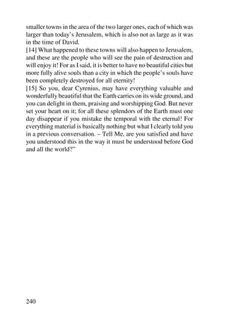 smaller towns in the area of the two larger ones, each of which was
larger than today’s Jerusalem, which is also not as large as it was
in the time of David.
[14] What happened to these towns will also happen to Jerusalem,
and these are the people who will see the pain of destruction and
will enjoy it! For as I said, it is better to have no beautiful cities but
more fully alive souls than a city in which the people’s souls have
been completely destroyed for all eternity!
[15] So you, dear Cyrenius, may have everything valuable and
wonderfully beautiful that the Earth carries on its wide ground, and
you can delight in them, praising and worshipping God. But never
set your heart on it; for all these splendors of the Earth must one
day disappear if you mistake the temporal with the eternal! For
everything material is basically nothing but what I clearly told you
in a previous conversation. – Tell Me, are you satisfied and have
you understood this in the way it must be understood before God
and all the world?”




240
 