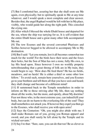 [7] But I comforted her, assuring her that she shall soon see Me
again, even physically; but to spiritually speak to Me at any time
whatever, and I would speak a most complete and clear answer.
Besides that, the angel Raphael would be left with her in My place,
visibly, who would guide her along the right path. This consoled
the crying one.
[8] After which I blessed the whole Ebahl house and departed for
the sea, where the ship was tarrying for us. It is self-evident that
the entire Ebahl house and a great many other folk accompanied
Me out.
[9] The tow Essenes and the several converted Pharisees and
Scribes however begged to be allowed to accompany Me to My
destination.
[10] But I said: “Let you remain, lest it all becomes somewhat too
much for the world! For the birds have their nests and the foxes
their holes, but the Son of Man has not a stone, fully His own, to
lay His head upon. Since however I own no worldly property
notwithstanding that a great throng of folk are in My train, they
would begin to say: ‘How does He feed them? He has no fields,
meadows, and no herds! He is either a thief or some other low
fellow.’ To avoid such, remain here yourselves, and you Essenes
go to your brethren and tell them all that you have seen and heard;
they shall change and become of a different mind!
[11] If summoned back to the Temple nonetheless in order to
inform on Me to those striving after My life, then say nothing
about all the works, but the more, and openly, about My doctrine!
Fear not those who, in the most extreme case, can indeed kill your
body, but can do no harm to the everlasting life of the soul! They
shall nonetheless not attack you. If however they expel you then go
to the Essenes, who shall receive you with open arms!
[12] Says the Centurion: “Oh, you might also abide with me; I
shall make Romans out of you, giving you Roman apparel and
sword, and you shall surely be left alone by the Temple and its
wicked servants.”
[13] Say I to that: “Sure, sure, you can do that too! Be as clever as

24
 