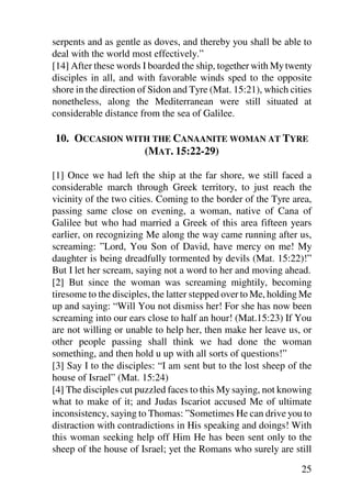 serpents and as gentle as doves, and thereby you shall be able to
deal with the world most effectively.”
[14] After these words I boarded the ship, together with My twenty
disciples in all, and with favorable winds sped to the opposite
shore in the direction of Sidon and Tyre (Mat. 15:21), which cities
nonetheless, along the Mediterranean were still situated at
considerable distance from the sea of Galilee.

10. OCCASION WITH THE CANAANITE WOMAN AT TYRE
                (MAT. 15:22-29)

[1] Once we had left the ship at the far shore, we still faced a
considerable march through Greek territory, to just reach the
vicinity of the two cities. Coming to the border of the Tyre area,
passing same close on evening, a woman, native of Cana of
Galilee but who had married a Greek of this area fifteen years
earlier, on recognizing Me along the way came running after us,
screaming: ”Lord, You Son of David, have mercy on me! My
daughter is being dreadfully tormented by devils (Mat. 15:22)!”
But I let her scream, saying not a word to her and moving ahead.
[2] But since the woman was screaming mightily, becoming
tiresome to the disciples, the latter stepped over to Me, holding Me
up and saying: “Will You not dismiss her! For she has now been
screaming into our ears close to half an hour! (Mat.15:23) If You
are not willing or unable to help her, then make her leave us, or
other people passing shall think we had done the woman
something, and then hold u up with all sorts of questions!”
[3] Say I to the disciples: “I am sent but to the lost sheep of the
house of Israel” (Mat. 15:24)
[4] The disciples cut puzzled faces to this My saying, not knowing
what to make of it; and Judas Iscariot accused Me of ultimate
inconsistency, saying to Thomas: ”Sometimes He can drive you to
distraction with contradictions in His speaking and doings! With
this woman seeking help off Him He has been sent only to the
sheep of the house of Israel; yet the Romans who surely are still

                                                                 25
 