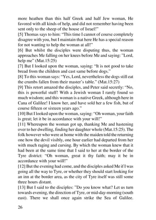 more heathen than this half Greek and half Jew woman, He
favored with all kinds of help, and did not remember having been
sent only to the sheep of the house of Israel!”
[5] Thomas says to him: “This time I cannot of course completely
disagree with you, but I maintain that here He has a special reason
for not wanting to help the woman at all!”
[6] But whilst the disciples were disputing thus, the woman
approaches Me falling on her knees before Me and saying: ”Lord,
help me” (Mat.15:25)
[7] But I looked upon the woman, saying: “It is not good to take
bread from the children and cast same before dogs.”
[8] To this woman says: “Yes, Lord, nevertheless the dogs still eat
the crumbs fallen from their master’s table.” (Mat.15:27)
[9] This retort amazed the disciples, and Peter said secretly: “No,
this is powerful stuff! With a Jewish woman I rarely found so
much wisdom; and this woman is a native Greek, although here in
Cana of Galilee! I know her, and have sold her a few fish, but of
course fifteen or sixteen years ago.”
[10] But I looked upon the woman, saying: “Oh woman, your faith
is great; let it be in accordance with your will!”
[11] Whereupon the woman got up, thanking Me and hastening
over to her dwelling, finding her daughter whole (Mat.15:25). The
folk however who were at home with the maiden told the returning
one how the devil visibly, one hour earlier had departed from her
with much raging and cursing. By which the woman knew that it
had been at the same time that I said to her at the border of the
Tyre district: “Oh woman, great it thy faith; may it be in
accordance with your will!”
[12] But the evening had come, and the disciples asked Me if I was
going all the way to Tyre, or whether they should start looking for
an inn at the border area, as the city of Tyre itself was still some
three hours distant.
[13] But I said to the disciples: ”Do you know what? Let us turn
towards evening, the direction of Tyre, or mid-day-morning (south
east). There we shall once again strike the Sea of Galilee.

26
 