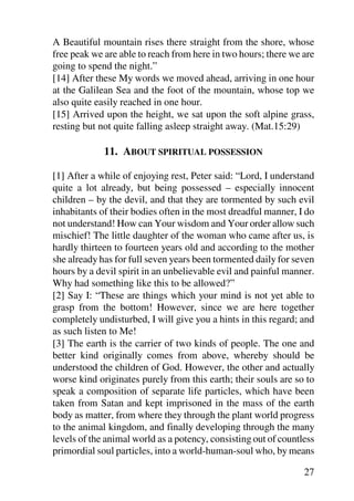 A Beautiful mountain rises there straight from the shore, whose
free peak we are able to reach from here in two hours; there we are
going to spend the night.”
[14] After these My words we moved ahead, arriving in one hour
at the Galilean Sea and the foot of the mountain, whose top we
also quite easily reached in one hour.
[15] Arrived upon the height, we sat upon the soft alpine grass,
resting but not quite falling asleep straight away. (Mat.15:29)

             11. ABOUT SPIRITUAL POSSESSION

[1] After a while of enjoying rest, Peter said: “Lord, I understand
quite a lot already, but being possessed – especially innocent
children – by the devil, and that they are tormented by such evil
inhabitants of their bodies often in the most dreadful manner, I do
not understand! How can Your wisdom and Your order allow such
mischief! The little daughter of the woman who came after us, is
hardly thirteen to fourteen years old and according to the mother
she already has for full seven years been tormented daily for seven
hours by a devil spirit in an unbelievable evil and painful manner.
Why had something like this to be allowed?”
[2] Say I: “These are things which your mind is not yet able to
grasp from the bottom! However, since we are here together
completely undisturbed, I will give you a hints in this regard; and
as such listen to Me!
[3] The earth is the carrier of two kinds of people. The one and
better kind originally comes from above, whereby should be
understood the children of God. However, the other and actually
worse kind originates purely from this earth; their souls are so to
speak a composition of separate life particles, which have been
taken from Satan and kept imprisoned in the mass of the earth
body as matter, from where they through the plant world progress
to the animal kingdom, and finally developing through the many
levels of the animal world as a potency, consisting out of countless
primordial soul particles, into a world-human-soul who, by means

                                                                 27
 
