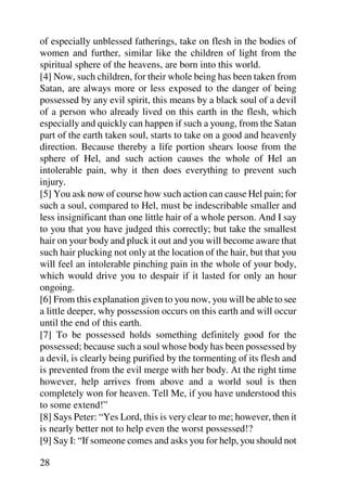 of especially unblessed fatherings, take on flesh in the bodies of
women and further, similar like the children of light from the
spiritual sphere of the heavens, are born into this world.
[4] Now, such children, for their whole being has been taken from
Satan, are always more or less exposed to the danger of being
possessed by any evil spirit, this means by a black soul of a devil
of a person who already lived on this earth in the flesh, which
especially and quickly can happen if such a young, from the Satan
part of the earth taken soul, starts to take on a good and heavenly
direction. Because thereby a life portion shears loose from the
sphere of Hel, and such action causes the whole of Hel an
intolerable pain, why it then does everything to prevent such
injury.
[5] You ask now of course how such action can cause Hel pain; for
such a soul, compared to Hel, must be indescribable smaller and
less insignificant than one little hair of a whole person. And I say
to you that you have judged this correctly; but take the smallest
hair on your body and pluck it out and you will become aware that
such hair plucking not only at the location of the hair, but that you
will feel an intolerable pinching pain in the whole of your body,
which would drive you to despair if it lasted for only an hour
ongoing.
[6] From this explanation given to you now, you will be able to see
a little deeper, why possession occurs on this earth and will occur
until the end of this earth.
[7] To be possessed holds something definitely good for the
possessed; because such a soul whose body has been possessed by
a devil, is clearly being purified by the tormenting of its flesh and
is prevented from the evil merge with her body. At the right time
however, help arrives from above and a world soul is then
completely won for heaven. Tell Me, if you have understood this
to some extend!”
[8] Says Peter: “Yes Lord, this is very clear to me; however, then it
is nearly better not to help even the worst possessed!?
[9] Say I: “If someone comes and asks you for help, you should not

28
 