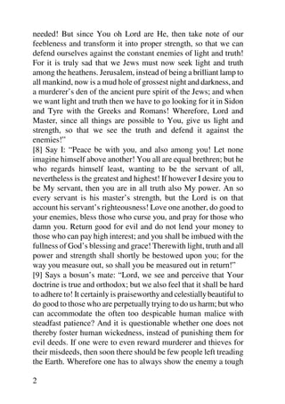 needed! But since You oh Lord are He, then take note of our
feebleness and transform it into proper strength, so that we can
defend ourselves against the constant enemies of light and truth!
For it is truly sad that we Jews must now seek light and truth
among the heathens. Jerusalem, instead of being a brilliant lamp to
all mankind, now is a mud hole of grossest night and darkness, and
a murderer’s den of the ancient pure spirit of the Jews; and when
we want light and truth then we have to go looking for it in Sidon
and Tyre with the Greeks and Romans! Wherefore, Lord and
Master, since all things are possible to You, give us light and
strength, so that we see the truth and defend it against the
enemies!”
[8] Say I: “Peace be with you, and also among you! Let none
imagine himself above another! You all are equal brethren; but he
who regards himself least, wanting to be the servant of all,
nevertheless is the greatest and highest! If however I desire you to
be My servant, then you are in all truth also My power. An so
every servant is his master’s strength, but the Lord is on that
account his servant’s righteousness! Love one another, do good to
your enemies, bless those who curse you, and pray for those who
damn you. Return good for evil and do not lend your money to
those who can pay high interest; and you shall be imbued with the
fullness of God’s blessing and grace! Therewith light, truth and all
power and strength shall shortly be bestowed upon you; for the
way you measure out, so shall you be measured out in return!”
[9] Says a bosun’s mate: “Lord, we see and perceive that Your
doctrine is true and orthodox; but we also feel that it shall be hard
to adhere to! It certainly is praiseworthy and celestially beautiful to
do good to those who are perpetually trying to do us harm; but who
can accommodate the often too despicable human malice with
steadfast patience? And it is questionable whether one does not
thereby foster human wickedness, instead of punishing them for
evil deeds. If one were to even reward murderer and thieves for
their misdeeds, then soon there should be few people left treading
the Earth. Wherefore one has to always show the enemy a tough

2
 