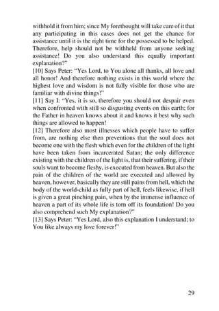 withhold it from him; since My forethought will take care of it that
any participating in this cases does not get the chance for
assistance until it is the right time for the possessed to be helped.
Therefore, help should not be withheld from anyone seeking
assistance! Do you also understand this equally important
explanation?”
[10] Says Peter: “Yes Lord, to You alone all thanks, all love and
all honor! And therefore nothing exists in this world where the
highest love and wisdom is not fully visible for those who are
familiar with divine things!”
[11] Say I: “Yes, it is so, therefore you should not despair even
when confronted with still so disgusting events on this earth; for
the Father in heaven knows about it and knows it best why such
things are allowed to happen!
[12] Therefore also most illnesses which people have to suffer
from, are nothing else then preventions that the soul does not
become one with the flesh which even for the children of the light
have been taken from incarcerated Satan; the only difference
existing with the children of the light is, that their suffering, if their
souls want to become fleshy, is executed from heaven. But also the
pain of the children of the world are executed and allowed by
heaven, however, basically they are still pains from hell, which the
body of the world-child as fully part of hell, feels likewise, if hell
is given a great pinching pain, when by the immense influence of
heaven a part of its whole life is torn off its foundation! Do you
also comprehend such My explanation?”
[13] Says Peter: “Yes Lord, also this explanation I understand; to
You like always my love forever!”




                                                                       29
 