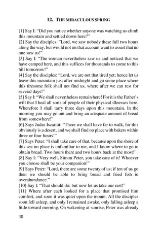 12. THE MIRACULOUS SPRING

[1] Say I: “Did you notice whether anyone was watching us climb
this mountain and settled down here?”
[2] Say the disciples: ”Lord, we saw nobody these full two hours
along the way, but would not on that account want to assert that no
one saw us!”
[3] Say I: “The woman nevertheless saw us and noticed that we
have camped here, and this suffices for thousands to come to this
hill tomorrow!”
[4] Say the disciples: “Lord, we are not that tired yet; hence let us
leave this mountain just after midnight and go some place where
this tiresome folk shall not find us, where after we can rest for
several days!”
[5] Say I: “We shall nevertheless remain here! For it is the Father’s
will that I heal all sorts of people of their physical illnesses here.
Wherefore I shall tarry three days upon this mountain. In the
morning you may go out and bring an adequate amount of bread
from somewhere!”
[6] Says Judas Iscariot: “There we shall have far to walk, for this
obviously is a desert, and we shall find no place with bakers within
three or four hours!”
[7] Says Peter: “I shall take care of that, because upon the shore of
this sea no place is unfamiliar to me, and I know where to go to
obtain bread. Two hours there and two hours back at the most!”
[8] Say I: “Very well, Simon Peter, you take care of it! Whoever
you choose shall be your companion!”
[9] Says Peter: “Lord, there are some twenty of us; if ten of us go
then we should be able to bring bread and fried fish in
overabundance.”
[10] Say I: “That should do; but now let us take our rest!”
[11] Where after each looked for a place that promised him
comfort, and soon it was quiet upon the mount. All the disciples
soon fell asleep, and only I remained awake, only falling asleep a
little toward morning. On wakening at sunrise, Peter was already
30
 