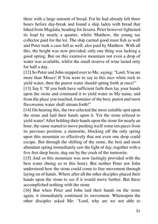 there with a large amount of bread. For he had already left three
hours before day-break and found a ship laden with bread that
hiked from Magdala, heading for Jesaira. Peter however lightened
its load by nearly a quarter, whilst Matthew, the young tax
collector paid for the lot. The ship carried good roast fish as well
and Peter took a case full as well, also paid by Matthew. With all
this, the height was now provided; only one thing was lacking a
good spring. But on this extensive mountain not even a drop of
water was available, whilst the small reserve of wine lasted only
for half a day.
[12] So Peter and John stepped over to Me, saying: “Lord, You are
more than Moses! If You were to say to this nice white rock to
yield water, then the purest water should spring forth at once!”
[13] Say I: “If you both have sufficient faith then lay your hands
upon the stone and command it to yield water in My name, and
from the place you touched, fountains of the best, purest and most
flavorsome water shall stream forth!”
[14] On hearing this, the two selected the most suitable spot upon
the stone and laid their hands upon it. Yet the stone refused to
yield water! After holding their hands upon the stone for nearly an
hour, the same started to move pushing itself some ten paces from
its previous position; a meteorite, blocking off the only spring
upon this mountain so effectively that not even one drop could
escape. But through the shifting of the stone, the best and most
abundant spring immediately saw the light of day, together with a
five feet deep basin, dug out by the crash of the meteorite.
[15] And so this mountain was now lastingly provided with the
best water (being so to this hour). But neither Peter nor John
understood how the stone could come to free movement through
laying on of hands. Where after all the other disciples placed their
hands upon the stone to see if it would move further. But these
accomplished nothing with the stone.
[16] But when Peter and John laid their hands on the stone
again, it immediately continued its movement. Whereupon the
other disciples asked Me: “Lord, why are we not able to

                                                                 31
 