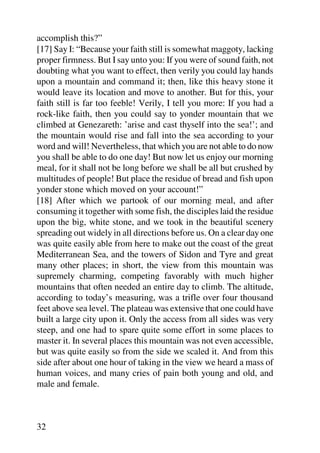 accomplish this?”
[17] Say I: “Because your faith still is somewhat maggoty, lacking
proper firmness. But I say unto you: If you were of sound faith, not
doubting what you want to effect, then verily you could lay hands
upon a mountain and command it; then, like this heavy stone it
would leave its location and move to another. But for this, your
faith still is far too feeble! Verily, I tell you more: If you had a
rock-like faith, then you could say to yonder mountain that we
climbed at Genezareth: ’arise and cast thyself into the sea!’; and
the mountain would rise and fall into the sea according to your
word and will! Nevertheless, that which you are not able to do now
you shall be able to do one day! But now let us enjoy our morning
meal, for it shall not be long before we shall be all but crushed by
multitudes of people! But place the residue of bread and fish upon
yonder stone which moved on your account!”
[18] After which we partook of our morning meal, and after
consuming it together with some fish, the disciples laid the residue
upon the big, white stone, and we took in the beautiful scenery
spreading out widely in all directions before us. On a clear day one
was quite easily able from here to make out the coast of the great
Mediterranean Sea, and the towers of Sidon and Tyre and great
many other places; in short, the view from this mountain was
supremely charming, competing favorably with much higher
mountains that often needed an entire day to climb. The altitude,
according to today’s measuring, was a trifle over four thousand
feet above sea level. The plateau was extensive that one could have
built a large city upon it. Only the access from all sides was very
steep, and one had to spare quite some effort in some places to
master it. In several places this mountain was not even accessible,
but was quite easily so from the side we scaled it. And from this
side after about one hour of taking in the view we heard a mass of
human voices, and many cries of pain both young and old, and
male and female.



32
 