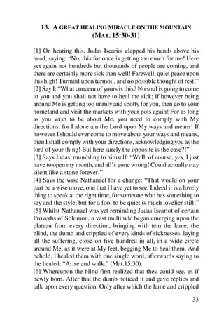 13. A GREAT HEALING MIRACLE ON THE MOUNTAIN
                  (MAT. 15:30-31)

[1] On hearing this, Judas Iscariot clapped his hands above his
head, saying: “No, this for once is getting too much for me! Here
yet again not hundreds but thousands of people are coming, and
there are certainly more sick than well! Farewell, quiet peace upon
this high! Turmoil upon turmoil, and no possible thought of rest!”
[2] Say I: “What concern of yours is this? No soul is going to come
to you and you shall not have to heal the sick; if however being
around Me is getting too unruly and spotty for you, then go to your
homeland and visit the markets with your pots again! For as long
as you wish to be about Me, you need to comply with My
directions, for I alone am the Lord upon My ways and means! If
however I should ever come to move about your ways and means,
then I shall comply with your directions, acknowledging you as the
lord of your thing! But here surely the opposite is the case?!”
[3] Says Judas, mumbling to himself: “Well, of course, yes, I just
have to open my mouth, and all’s gone wrong! Could actually stay
silent like a stone forever!”
[4] Says the wise Nathanael for a change: “That would on your
part be a wise move, one that I have yet to see. Indeed it is a lovely
thing to speak at the right time, for someone who has something to
say and the style; but for a fool to be quiet is much lovelier still!”
[5] Whilst Nathanael was yet reminding Judas Iscariot of certain
Proverbs of Solomon, a vast multitude began emerging upon the
plateau from every direction, bringing with tem the lame, the
blind, the dumb and crippled of every kinds of sicknesses, laying
all the suffering, close on five hundred in all, in a wide circle
around Me, as it were at My feet, begging Me to heal them. And
behold, I healed them with one single word, afterwards saying to
the healed: “Arise and walk.” (Mat.15:30)
[6] Whereupon the blind first realized that they could see, as if
newly born. After that the dumb noticed it and gave replies and
talk upon every question. Only after which the lame and crippled

                                                                   33
 