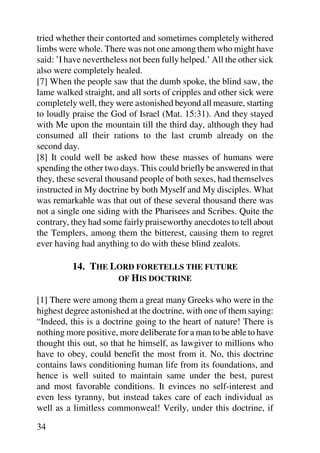 tried whether their contorted and sometimes completely withered
limbs were whole. There was not one among them who might have
said: ’I have nevertheless not been fully helped.’ All the other sick
also were completely healed.
[7] When the people saw that the dumb spoke, the blind saw, the
lame walked straight, and all sorts of cripples and other sick were
completely well, they were astonished beyond all measure, starting
to loudly praise the God of Israel (Mat. 15:31). And they stayed
with Me upon the mountain till the third day, although they had
consumed all their rations to the last crumb already on the
second day.
[8] It could well be asked how these masses of humans were
spending the other two days. This could briefly be answered in that
they, these several thousand people of both sexes, had themselves
instructed in My doctrine by both Myself and My disciples. What
was remarkable was that out of these several thousand there was
not a single one siding with the Pharisees and Scribes. Quite the
contrary, they had some fairly praiseworthy anecdotes to tell about
the Templers, among them the bitterest, causing them to regret
ever having had anything to do with these blind zealots.

          14. THE LORD FORETELLS THE FUTURE
                   OF HIS DOCTRINE

[1] There were among them a great many Greeks who were in the
highest degree astonished at the doctrine, with one of them saying:
“Indeed, this is a doctrine going to the heart of nature! There is
nothing more positive, more deliberate for a man to be able to have
thought this out, so that he himself, as lawgiver to millions who
have to obey, could benefit the most from it. No, this doctrine
contains laws conditioning human life from its foundations, and
hence is well suited to maintain same under the best, purest
and most favorable conditions. It evinces no self-interest and
even less tyranny, but instead takes care of each individual as
well as a limitless commonweal! Verily, under this doctrine, if

34
 