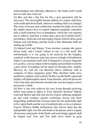 acknowledged and officially adhered to, the Earth itself would
have to turn into a heaven!
[2] But, and that a big but, for this a new generation will be
necessary! The incorrigible human rubbish of a nature shall have
to be eradicated from Earth, otherwise nothing shall ever change!
The sense of luxury and comfort has reached too high a level and
the mighty knows how to exploit impotent mankind; wherefore
only a small minority lives in abundance, whilst the vast majority
has to subsist! And thus it comes that a poor devil doubts God’s
providence, whilst the rich and mighty forgets God for all his good
fortune and well being, and the result is that ultimately both are
ending up in hell!
[3] Indeed Lord and Master, Your doctrine contains the purest
divine truth, and I would venture to say: it is life itself. But
unfortunately it is not going to be received by the haughty,
sceptical world, because same has risen to a height of heathenism
where it can maintain itself well. Compared to a Caesar Augustus
or Lucullus, even an Adam with his highly praised Eden would be
a poor devil. Everything can be achieved through Zeus, Apollo,
Mercury etc, and one can therefore thrive endlessly well in
company of these imaginary gods! Why therefore truth, love,
gentleness, patience and wisdom? In this way the Earth’s great and
mighty will philosophize about Your doctrine, and will persecute
Your truly holy and altruistic doctrine the way the hungry wolves
persecutes a lamb.
[4] How is one who achieves his easy living through enslaving
fellow man going to adjust to Your altruistic doctrine? Indeed,
Lord and Master and only true Savior of poor suffering mankind:
go and work wonders, preach everlasting slavery and show
languishing mankind that a Caesar alone has the inalienable right
to live upon Earth and the rest of mankind only as far as it pleases
Caesar! Witness boldly furthermore that Caesar alone has the
indisputable right over life and death as he pleases and to acquire
all treasures and goods of the Earth, and soon kingly apparel shall
be draped over You, and You shall move about in great

                                                                 35
 