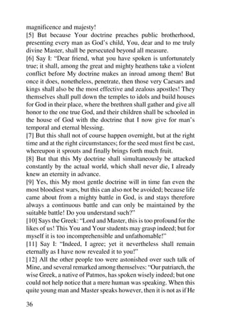 magnificence and majesty!
[5] But because Your doctrine preaches public brotherhood,
presenting every man as God’s child, You, dear and to me truly
divine Master, shall be persecuted beyond all measure.
[6] Say I: “Dear friend, what you have spoken is unfortunately
true; it shall, among the great and mighty heathens take a violent
conflict before My doctrine makes an inroad among them! But
once it does, nonetheless, penetrate, then those very Caesars and
kings shall also be the most effective and zealous apostles! They
themselves shall pull down the temples to idols and build houses
for God in their place, where the brethren shall gather and give all
honor to the one true God, and their children shall be schooled in
the house of God with the doctrine that I now give for man’s
temporal and eternal blessing.
[7] But this shall not of course happen overnight, but at the right
time and at the right circumstances; for the seed must first be cast,
whereupon it sprouts and finally brings forth much fruit.
[8] But that this My doctrine shall simultaneously be attacked
constantly by the actual world, which shall never die, I already
knew an eternity in advance.
[9] Yes, this My most gentle doctrine will in time fan even the
most bloodiest wars, but this can also not be avoided; because life
came about from a mighty battle in God, is and stays therefore
always a continuous battle and can only be maintained by the
suitable battle! Do you understand such?”
[10] Says the Greek: “Lord and Master, this is too profound for the
likes of us! This You and Your students may grasp indeed; but for
myself it is too incomprehensible and unfathomable!”
[11] Say I: “Indeed, I agree; yet it nevertheless shall remain
eternally as I have now revealed it to you!”
[12] All the other people too were astonished over such talk of
Mine, and several remarked among themselves: “Our patriarch, the
wise Greek, a native of Patmos, has spoken wisely indeed; but one
could not help notice that a mere human was speaking. When this
quite young man and Master speaks however, then it is not as if He

36
 