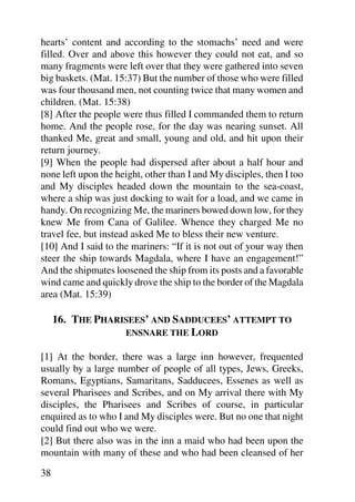 hearts’ content and according to the stomachs’ need and were
filled. Over and above this however they could not eat, and so
many fragments were left over that they were gathered into seven
big baskets. (Mat. 15:37) But the number of those who were filled
was four thousand men, not counting twice that many women and
children. (Mat. 15:38)
[8] After the people were thus filled I commanded them to return
home. And the people rose, for the day was nearing sunset. All
thanked Me, great and small, young and old, and hit upon their
return journey.
[9] When the people had dispersed after about a half hour and
none left upon the height, other than I and My disciples, then I too
and My disciples headed down the mountain to the sea-coast,
where a ship was just docking to wait for a load, and we came in
handy. On recognizing Me, the mariners bowed down low, for they
knew Me from Cana of Galilee. Whence they charged Me no
travel fee, but instead asked Me to bless their new venture.
[10] And I said to the mariners: “If it is not out of your way then
steer the ship towards Magdala, where I have an engagement!”
And the shipmates loosened the ship from its posts and a favorable
wind came and quickly drove the ship to the border of the Magdala
area (Mat. 15:39)

     16. THE PHARISEES’ AND SADDUCEES’ ATTEMPT TO
                  ENSNARE THE LORD

[1] At the border, there was a large inn however, frequented
usually by a large number of people of all types, Jews, Greeks,
Romans, Egyptians, Samaritans, Sadducees, Essenes as well as
several Pharisees and Scribes, and on My arrival there with My
disciples, the Pharisees and Scribes of course, in particular
enquired as to who I and My disciples were. But no one that night
could find out who we were.
[2] But there also was in the inn a maid who had been upon the
mountain with many of these and who had been cleansed of her

38
 