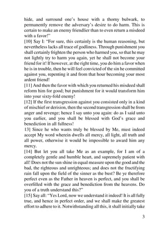hide, and surround one’s house with a thorny bulwark, to
permanently remove the adversary’s desire to do harm. This is
certain to make an enemy friendlier than to even return a misdeed
with a favor!”
[10] Say I: “For sure, this certainly is the human reasoning, but
nevertheless lacks all trace of godliness. Through punishment you
shall certainly frighten the person who harmed you, so that he may
not lightly try to harm you again, yet he shall not become your
friend for it! If however, at the right time, you do him a favor when
he is in trouble, then he will feel convicted of the sin he committed
against you, repenting it and from that hour becoming your most
ardent friend!
[11] And then the favor with which you returned his misdeed shall
reform him for good; but punishment for it would transform him
into your sixty-fold enemy!
[12] If the first transgression against you consisted only in a kind
of mischief or derision, then the second transgression shall be from
anger and revenge; hence I say unto you again: do as I said unto
you earlier, and you shall be blessed with God’s grace and
benediction in all fullness!
13] Since he who wants truly be blessed by Me, must indeed
accept My word wherein dwells all mercy, all light, all truth and
all power, otherwise it would be impossible to award him any
mercy.
[14] But let you all take Me as an example, for I am of a
completely gentle and humble heart, and supremely patient with
all! Does not the sun shine in equal measure upon the good and the
bad, the righteous and unrighteous; and does not the fructifying
rain fall upon the field of the sinner as the bust? Be ye therefore
perfect even as the Father in heaven is perfect, and you shall be
overfilled with the grace and benediction from the heavens. Do
you of a truth understand this?”
[15] Say all: “Yes Lord, now we understand it indeed! It is all fully
true, and hence in perfect order, and we shall make the greatest
effort to adhere to it. Notwithstanding all this, it shall initially take

                                                                       3
 