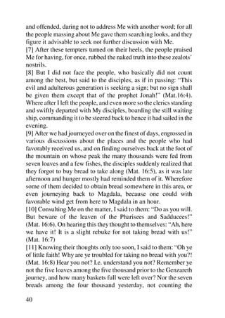 and offended, daring not to address Me with another word; for all
the people massing about Me gave them searching looks, and they
figure it advisable to seek not further discussion with Me.
[7] After these tempters turned on their heels, the people praised
Me for having, for once, rubbed the naked truth into these zealots’
nostrils.
[8] But I did not face the people, who basically did not count
among the best, but said to the disciples, as if in passing: “This
evil and adulterous generation is seeking a sign; but no sign shall
be given them except that of the prophet Jonah!” (Mat.16:4).
Where after I left the people, and even more so the clerics standing
and swiftly departed with My disciples, boarding the still waiting
ship, commanding it to be steered back to hence it had sailed in the
evening.
[9] After we had journeyed over on the finest of days, engrossed in
various discussions about the places and the people who had
favorably received us, and on finding ourselves back at the foot of
the mountain on whose peak the many thousands were fed from
seven loaves and a few fishes, the disciples suddenly realized that
they forgot to buy bread to take along (Mat. 16:5), as it was late
afternoon and hunger mostly had reminded them of it. Wherefore
some of them decided to obtain bread somewhere in this area, or
even journeying back to Magdala, because one could with
favorable wind get from here to Magdala in an hour.
[10] Consulting Me on the matter, I said to them: “Do as you will.
But beware of the leaven of the Pharisees and Sadducees!”
(Mat. 16:6). On hearing this they thought to themselves: “Ah, here
we have it! It is a slight rebuke for not taking bread with us!”
(Mat. 16:7)
[11] Knowing their thoughts only too soon, I said to them: “Oh ye
of little faith! Why are ye troubled for taking no bread with you?!
(Mat. 16:8) Hear you not? I.e. understand you not? Remember ye
not the five loaves among the five thousand prior to the Genzareth
journey, and how many baskets full were left over? Nor the seven
breads among the four thousand yesterday, not counting the

40
 