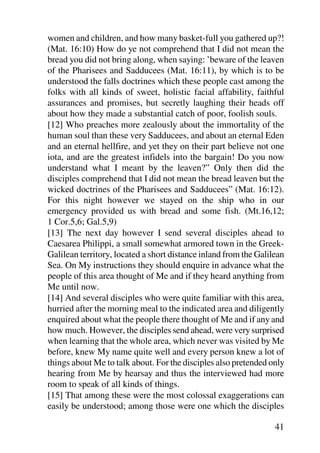 women and children, and how many basket-full you gathered up?!
(Mat. 16:10) How do ye not comprehend that I did not mean the
bread you did not bring along, when saying: ’beware of the leaven
of the Pharisees and Sadducees (Mat. 16:11), by which is to be
understood the falls doctrines which these people cast among the
folks with all kinds of sweet, holistic facial affability, faithful
assurances and promises, but secretly laughing their heads off
about how they made a substantial catch of poor, foolish souls.
[12] Who preaches more zealously about the immortality of the
human soul than these very Sadducees, and about an eternal Eden
and an eternal hellfire, and yet they on their part believe not one
iota, and are the greatest infidels into the bargain! Do you now
understand what I meant by the leaven?” Only then did the
disciples comprehend that I did not mean the bread leaven but the
wicked doctrines of the Pharisees and Sadducees” (Mat. 16:12).
For this night however we stayed on the ship who in our
emergency provided us with bread and some fish. (Mt.16,12;
1 Cor.5,6; Gal.5,9)
[13] The next day however I send several disciples ahead to
Caesarea Philippi, a small somewhat armored town in the Greek-
Galilean territory, located a short distance inland from the Galilean
Sea. On My instructions they should enquire in advance what the
people of this area thought of Me and if they heard anything from
Me until now.
[14] And several disciples who were quite familiar with this area,
hurried after the morning meal to the indicated area and diligently
enquired about what the people there thought of Me and if any and
how much. However, the disciples send ahead, were very surprised
when learning that the whole area, which never was visited by Me
before, knew My name quite well and every person knew a lot of
things about Me to talk about. For the disciples also pretended only
hearing from Me by hearsay and thus the interviewed had more
room to speak of all kinds of things.
[15] That among these were the most colossal exaggerations can
easily be understood; among those were one which the disciples

                                                                  41
 