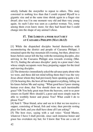strictly forbade the storyteller to repeat to others. This story
consisted in nothing less than that I could expand Myself to a
gigantic size and at the same time shrink again to a finger size
dwarf; also was I in one moment very old and then very young
again. As such I also was seen as a perfect woman. Yes, some
among them even knew more; for they had heard that I could
change into the shape of any animal I chose.

           17. THE LORD IN A POOR MAN’S HUT
           AT CAESAREA PHILIPPI (MAT.16:13)

[1] While the dispatched disciples busied themselves with
reconnoitering the district and people of Caesarea Philippi, I
remained upon the bay mountain till evening, but then, about two
hours before sunset left the bay with the remaining disciples, also
arriving in the Caesarea Philippi area towards evening (Mat.
16:13), finding the advance disciples’ party in a poor man’s hut,
whose simple occupants were busy preparing supper for the tired
and starving disciples.
[2] The domestics immediately asked the advance party about who
we were, and these did not mind telling them that I was the very
Jesus about whom they had previously been speaking quite a lot.
[3] On hearing this, the host all but dropped everything, falling on
his knees before Me and saying: “What good have I poor sinning
human ever done, that You should show me such inestimable
grace? Oh You holy great man from the heavens, sent to us poor
sinners on Earth! How should I, a poor and most simple man be
able to worthily honor and praise You? What could I do to
please You!”
[4] Said I: “Dear friend, arise and see to it that we too receive a
supper, consisting of bread, fish and wine; then provide resting
place for limb, and you shall have done all I am asking!”
[5] The host rises, saying with a sad voice: “Good Master,
whatever I have I shall provide, since such immense honor and
grace has overtaken my hut; for I know that You are a son of

42
 