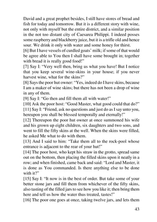 David and a great prophet besides, I still have stores of bread and
fish for today and tomorrow. But it is a different story with wine,
not only with myself but the entire district, and a similar position
in the not too distant city of Caesarea Philippi. I indeed posses
some raspberry and blackberry juice, but it is a trifle old and hence
sour. We drink it only with water and some honey for thirst.
[6] But I have vessels of curdled goats’ milk; if some of that would
be agree able to You then I shall have some brought in; together
with bread it is really good food!”
[7] Say I: “Very well then, bring us what you have! But I notice
that you keep several wine-skins in your house; if you never
harvest wine, what for the skins?”
[8] Says the poor hut owner: “Yes, indeed do I have skins, because
I am a maker of wine skins; but there has not been a drop of wine
in any of them.
[9] Say I: “Go then and fill them all with water!”
[10] Ask the poor host: “Good Master, what good could that do?”
[11] Say I: “Friend, ask no questions and just do as I say unto you,
hereupon you shall be blessed temporally and eternally!”
[12] Thereupon the poor hut owner at once summoned his wife
and his grown up eight children, six daughters and two sons, and
went to fill the fifty skins at the well. When the skins were filled,
he asked Me what to do with them.
[13] And I said to him: “Take them all to the rock-pool whose
entrance is adjacent to the rear of your hut!”
[14] The poor host, who kept his straw in the grotto, spread same
out on the bottom, then placing the filled skins upon it neatly in a
row; and when finished, came back and said: “Lord and Master, it
is done as You commanded. Is there anything else to be done
with it?”
[15] Say I: “It now is in the best of order. But take some of your
better stone jars and fill them from whichever of the fifty skins,
also tasting of the filled jars to see how you like it; then bring them
here and tell us how the water thus treated, tastes!”
[16] The poor one goes at once, taking twelve jars, and lets them

                                                                    43
 