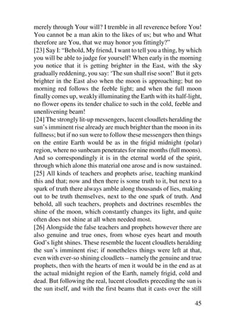 merely through Your will? I tremble in all reverence before You!
You cannot be a man akin to the likes of us; but who and What
therefore are You, that we may honor you fittingly?”
[23] Say I: “Behold, My friend, I want to tell you a thing, by which
you will be able to judge for yourself! When early in the morning
you notice that it is getting brighter in the East, with the sky
gradually reddening, you say: ‘The sun shall rise soon!’ But it gets
brighter in the East also when the moon is approaching; but no
morning red follows the feeble light; and when the full moon
finally comes up, weakly illuminating the Earth with its half-light,
no flower opens its tender chalice to such in the cold, feeble and
unenlivening beam!
[24] The strongly lit-up messengers, lucent cloudlets heralding the
sun’s imminent rise already are much brighter than the moon in its
fullness; but if no sun were to follow these messengers then things
on the entire Earth would be as in the frigid midnight (polar)
region, where no sunbeam penetrates for nine months (full moons).
And so correspondingly it is in the eternal world of the spirit,
through which alone this material one arose and is now sustained.
[25] All kinds of teachers and prophets arise, teaching mankind
this and that; now and then there is some truth to it, but next to a
spark of truth there always amble along thousands of lies, making
out to be truth themselves, next to the one spark of truth. And
behold, all such teachers, prophets and doctrines resembles the
shine of the moon, which constantly changes its light, and quite
often does not shine at all when needed most.
[26] Alongside the false teachers and prophets however there are
also genuine and true ones, from whose eyes heart and mouth
God’s light shines. These resemble the lucent cloudlets heralding
the sun’s imminent rise; if nonetheless things were left at that,
even with ever-so shining cloudlets – namely the genuine and true
prophets, then with the hearts of men it would be in the end as at
the actual midnight region of the Earth, namely frigid, cold and
dead. But following the real, lucent cloudlets preceding the sun is
the sun itself, and with the first beams that it casts over the still

                                                                  45
 