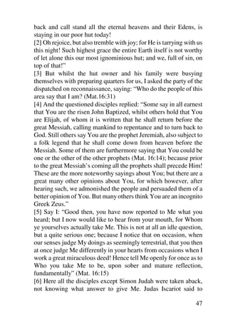 back and call stand all the eternal heavens and their Edens, is
staying in our poor hut today!
[2] Oh rejoice, but also tremble with joy; for He is tarrying with us
this night! Such highest grace the entire Earth itself is not worthy
of let alone this our most ignominious hut; and we, full of sin, on
top of that!”
[3] But whilst the hut owner and his family were busying
themselves with preparing quarters for us, I asked the party of the
dispatched on reconnaissance, saying: “Who do the people of this
area say that I am? (Mat.16:31)
[4] And the questioned disciples replied: “Some say in all earnest
that You are the risen John Baptized, whilst others hold that You
are Elijah, of whom it is written that he shall return before the
great Messiah, calling mankind to repentance and to turn back to
God. Still others say You are the prophet Jeremiah, also subject to
a folk legend that he shall come down from heaven before the
Messiah. Some of them are furthermore saying that You could be
one or the other of the other prophets (Mat. 16:14); because prior
to the great Messiah’s coming all the prophets shall precede Him!
These are the more noteworthy sayings about You; but there are a
great many other opinions about You, for which however, after
hearing such, we admonished the people and persuaded them of a
better opinion of You. But many others think You are an incognito
Greek Zeus.”
[5] Say I: “Good then, you have now reported to Me what you
heard; but I now would like to hear from your mouth, for Whom
ye yourselves actually take Me. This is not at all an idle question,
but a quite serious one; because I notice that on occasion, when
our senses judge My doings as seemingly terrestrial, that you then
at once judge Me differently in your hearts from occasions when I
work a great miraculous deed! Hence tell Me openly for once as to
Who you take Me to be, upon sober and mature reflection,
fundamentally” (Mat. 16:15)
[6] Here all the disciples except Simon Judah were taken aback,
not knowing what answer to give Me. Judas Iscariot said to

                                                                  47
 