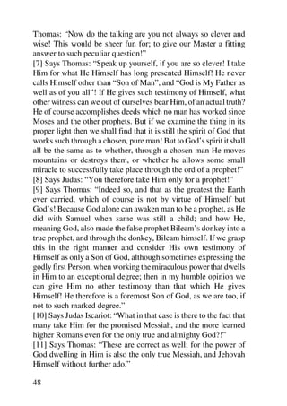Thomas: “Now do the talking are you not always so clever and
wise! This would be sheer fun for; to give our Master a fitting
answer to such peculiar question!”
[7] Says Thomas: “Speak up yourself, if you are so clever! I take
Him for what He Himself has long presented Himself! He never
calls Himself other than “Son of Man”, and “God is My Father as
well as of you all”! If He gives such testimony of Himself, what
other witness can we out of ourselves bear Him, of an actual truth?
He of course accomplishes deeds which no man has worked since
Moses and the other prophets. But if we examine the thing in its
proper light then we shall find that it is still the spirit of God that
works such through a chosen, pure man! But to God’s spirit it shall
all be the same as to whether, through a chosen man He moves
mountains or destroys them, or whether he allows some small
miracle to successfully take place through the ord of a prophet!”
[8] Says Judas: “You therefore take Him only for a prophet!”
[9] Says Thomas: “Indeed so, and that as the greatest the Earth
ever carried, which of course is not by virtue of Himself but
God’s! Because God alone can awaken man to be a prophet, as He
did with Samuel when same was still a child; and how He,
meaning God, also made the false prophet Bileam’s donkey into a
true prophet, and through the donkey, Bileam himself. If we grasp
this in the right manner and consider His own testimony of
Himself as only a Son of God, although sometimes expressing the
godly first Person, when working the miraculous power that dwells
in Him to an exceptional degree; then in my humble opinion we
can give Him no other testimony than that which He gives
Himself! He therefore is a foremost Son of God, as we are too, if
not to such marked degree.”
[10] Says Judas Iscariot: “What in that case is there to the fact that
many take Him for the promised Messiah, and the more learned
higher Romans even for the only true and almighty God?!”
[11] Says Thomas: “These are correct as well; for the power of
God dwelling in Him is also the only true Messiah, and Jehovah
Himself without further ado.”

48
 