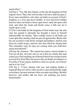much effort.”
[16] Say I: “Yes, My dear friends, in this day the kingdom of God
requires force! They who will not take it by force shall not gain it.
Every man nonetheless who takes up battle on account of God’s
kingdom, is a wise and clever builder. A wise and clever builder
however does not build is house upon loose sand, but upon solid
rock; and when the winds and floods come, it falls not, for it
stands upon a rock.
[17] So is the battle for the kingdom of God within man. He who
once has gained it internally has brought it down to himself
indestructibly for eternity. Then worldly storms of all kinds can
come upon him, but they shall not prevail against him. But he who
has not secured it with all his strength and boldness shall be torn
down by world storms, and lose also that which he already had!
This remember well; for days are coming when you shall have
much need thereof!”
[18] Say the mariners: “We cannot but express sincere thanks to
You for all this, oh Lord, and we see it but too clearly that man
cannot give God anything out of himself that he has not previously
received first from Him; but receive this our thanks nevertheless as
if worthy of Your regard, and bid us what we can do, out of honor
and love for You!”
[19] Say I: “I have already told you; and nothing further is
required! But now tell us what you have seen and heard this night
everywhere; because mariners often see quite rare things. Be brief
however, and neither add nor leave out anything you know,
intentionally!




4
 