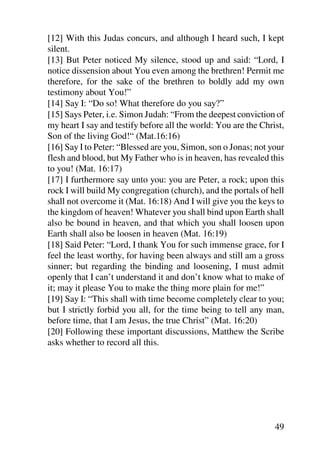 [12] With this Judas concurs, and although I heard such, I kept
silent.
[13] But Peter noticed My silence, stood up and said: “Lord, I
notice dissension about You even among the brethren! Permit me
therefore, for the sake of the brethren to boldly add my own
testimony about You!”
[14] Say I: “Do so! What therefore do you say?”
[15] Says Peter, i.e. Simon Judah: “From the deepest conviction of
my heart I say and testify before all the world: You are the Christ,
Son of the living God!“ (Mat.16:16)
[16] Say I to Peter: “Blessed are you, Simon, son o Jonas; not your
flesh and blood, but My Father who is in heaven, has revealed this
to you! (Mat. 16:17)
[17] I furthermore say unto you: you are Peter, a rock; upon this
rock I will build My congregation (church), and the portals of hell
shall not overcome it (Mat. 16:18) And I will give you the keys to
the kingdom of heaven! Whatever you shall bind upon Earth shall
also be bound in heaven, and that which you shall loosen upon
Earth shall also be loosen in heaven (Mat. 16:19)
[18] Said Peter: “Lord, I thank You for such immense grace, for I
feel the least worthy, for having been always and still am a gross
sinner; but regarding the binding and loosening, I must admit
openly that I can’t understand it and don’t know what to make of
it; may it please You to make the thing more plain for me!”
[19] Say I: “This shall with time become completely clear to you;
but I strictly forbid you all, for the time being to tell any man,
before time, that I am Jesus, the true Christ” (Mat. 16:20)
[20] Following these important discussions, Matthew the Scribe
asks whether to record all this.




                                                                 49
 