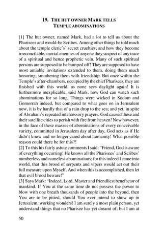 19. THE HUT OWNER MARK TELLS
                  TEMPLE ABOMINATIONS

[1] The hut owner, named Mark, had a lot to tell us about the
Pharisees and would-be Scribes. Among other things he told much
about the temple cleric’s’ secret cruelties; and how they become
irreconcilable, mortal enemies of anyone they suspect of any trace
of a spiritual and hence prophetic vein. Many of such spiritual
persons are supposed to be bumped off! They are supposed to have
most amiable invitations extended to them, doing them much
honoring, smothering them with friendship. But once within the
Temple’s after-chambers, occupied by the chief Pharisees, they are
finished with this world, as none sees daylight again! It is
furthermore inexplicable, said Mark, how God can watch such
abominations for so long. Things were wicked in Sodom and
Gomorrah indeed, but compared to what goes on in Jerusalem
now, it is by hardly that of a rain drop to the sea; and yet, in spite
of Abraham’s repeated intercessory prayers, God caused these and
their satellite cities to perish with fire from heaven! Now however,
in the face of these masses of abominations of every conceivable
variety, committed in Jerusalem day after day, God acts as if He
didn’t know and no longer cared about humanity! What possible
reason could there be for this?!
[2] To this his fairly astute comments I said: “Friend, God is aware
of everything occurring! He knows all the Pharisees’ and Scribes’
numberless and nameless abominations; for this indeed I came into
world, that this brood of serpents and vipers would act out their
full measure upon Myself. And when this is accomplished, then let
that evil brood beware!”
[3] Says Mark: “Indeed, Lord, Master and friendliest benefactor of
mankind. If You at the same time do not possess the power to
blow with one breath thousands of people into the beyond, then
You are to be pitied, should You ever intend to show up in
Jerusalem, working wonders! I am surely a most plain person, yet
understand things that no Pharisee has yet dreamt of; but I am at

50
 