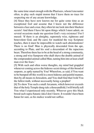 the same time smart enough with the Pharisees, whom I encounter
often, to play such stupid moron that I leave them no trace for
suspecting me of any arcane knowledge.
[4] Since they have now known me for quite some time as an
exceptional fool and assume that I know not the difference
between a face and a rear, they often let me look into their blackest
secrets! And there I have hit upon things which I must admit, on
several occasions made me question God’s very existence! For I
mused: ‘If there is an almighty, supremely wise, righteous and
benevolent God, and He cares for mankind the way Scripture
teaches, then it must be impossible to watch such abominations!
There is no God! Man is physically descended from the ape,
according to Plate, and his soul a descendant of the rapacious
beast. Therefore there has to be at the head of a strong community,
a strong and wise Sampson who shall shave the double animal of
the compounded animal called Man, taming him into at least a half
man over the fears.’
[5] With such and often worse thoughts, my mind had grappled
whenever coming across the hideous secret doings of this brood of
serpents, as aptly named by You! Wherefore, as said, if You want
to be bumped off this world in a most hideous and painful manner,
then by all means to Jerusalem, and You shall find that I told You
the fullest truth, without necessarily being a prophet!
[6] To show You such a small Arcanum, which however exceeds
that of the holy Temple dung-tale a thousandfold, I will briefly tell
You what I experienced only recently. Whoever gave this black
brood such supra-Satanic idea I don’t know. It wouldn’t have been
Satan for sure, as his malice would not suffice.




                                                                  51
 