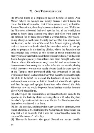 20. ONE TEMPLE EPISODE

[1] (Mark) There is a populated region behind so-called Asia
Minor, where the women are mostly barren. I don’t know the
cause, but it is a known fact that if those women sleep with either
Jews or Samaritans, then they become as fertile as ours. Well then:
the Pharisees, who send their evil apostles into all the world, have
gotten to know these women long since, and often went there by
the caravan-full to make those infertile women fertile. This was so-
to-say always a well-paid, friendly service! But this service was
not kept up, as the men of the said Asia Minor region gradually
realized themselves the deceived; because their wives did not get
quite so pregnant in the fertility clinics, which the Jerusalemites
missionaries had erected at the border of those municipalities
many years earlier; but instead the missionaries locally and also in
Judea, bought up newly-born infants, had them brought to the said
clinics, where the otherwise very beautiful and sumptuous but
barren women has to stay ten months. After the ten months, during
which time such woman was nearly slept to death by these apostles
of the Temple, such purchased child was presented to the said
woman and that in such cunning way that even the woman thought
the child to be hers! But as said, the husbands of such beautiful
and sumptuous women, with time found out about the deception,
and that through and upright Samaritan, who showed the Asia
Minorites how the would-be pious Jerusalemites apostles from the
city of God played it up.
[2] Whereupon the communities’ deceived husbands came to the
apostles in the fertility clinic, accusing them with what they had
heard of a Sycharite resident even whilst the fertilized women had
themselves confessed it to them.
[3] But the apostles, anointed with every deception ointment, soon
found a healthy alibi, portraying the Samaritans to the accusers in a
way that left in no doubt that it was the Samaritans that were the
cause of the women’ infertility.
[4] Therewith however the good Samaritans swore double

52
 
