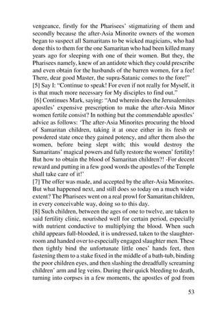 vengeance, firstly for the Pharisees’ stigmatizing of them and
secondly because the after-Asia Minorite owners of the women
began to suspect all Samaritans to be wicked magicians, who had
done this to them for the one Samaritan who had been killed many
years ago for sleeping with one of their women. But they, the
Pharisees namely, knew of an antidote which they could prescribe
and even obtain for the husbands of the barren women, for a fee!
There, dear good Master, the supra-Satanic comes to the fore!”
[5] Say I: “Continue to speak! For even if not really for Myself, it
is that much more necessary for My disciples to find out.”
 [6] Continues Mark, saying: “And wherein does the Jerusalemites
apostles’ expensive prescription to make the after-Asia Minor
women fertile consist? In nothing but the commendable apostles’
advice as follows: ‘The after-Asia Minorites procuring the blood
of Samaritan children, taking it at once either in its fresh or
powdered state once they gained potency, and after them also the
women, before being slept with; this would destroy the
Samaritans’ magical powers and fully restore the women’ fertility!
But how to obtain the blood of Samaritan children?! -For decent
reward and putting in a few good words the apostles of the Temple
shall take care of it!’
[7] The offer was made, and accepted by the after-Asia Minorites.
But what happened next, and still does so today on a much wider
extent? The Pharisees went on a real prowl for Samaritan children,
in every conceivable way, doing so to this day.
[8] Such children, between the ages of one to twelve, are taken to
said fertility clinic, nourished well for certain period, especially
with nutrient conductive to multiplying the blood. When such
child appears full-blooded, it is undressed, taken to the slaughter-
room and handed over to especially engaged slaughter men. These
then tightly bind the unfortunate little ones’ hands feet, then
fastening them to a stake fixed in the middle of a bath-tub, binding
the poor children eyes, and then slashing the dreadfully screaming
children’ arm and leg veins. During their quick bleeding to death,
turning into corpses in a few moments, the apostles of god from

                                                                 53
 