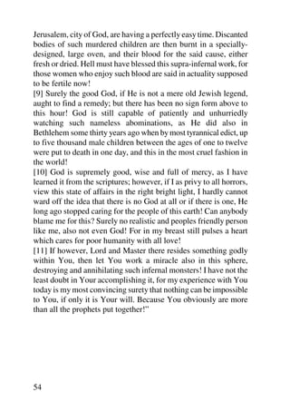 Jerusalem, city of God, are having a perfectly easy time. Discanted
bodies of such murdered children are then burnt in a specially-
designed, large oven, and their blood for the said cause, either
fresh or dried. Hell must have blessed this supra-infernal work, for
those women who enjoy such blood are said in actuality supposed
to be fertile now!
[9] Surely the good God, if He is not a mere old Jewish legend,
aught to find a remedy; but there has been no sign form above to
this hour! God is still capable of patiently and unhurriedly
watching such nameless abominations, as He did also in
Bethlehem some thirty years ago when by most tyrannical edict, up
to five thousand male children between the ages of one to twelve
were put to death in one day, and this in the most cruel fashion in
the world!
[10] God is supremely good, wise and full of mercy, as I have
learned it from the scriptures; however, if I as privy to all horrors,
view this state of affairs in the right bright light, I hardly cannot
ward off the idea that there is no God at all or if there is one, He
long ago stopped caring for the people of this earth! Can anybody
blame me for this? Surely no realistic and peoples friendly person
like me, also not even God! For in my breast still pulses a heart
which cares for poor humanity with all love!
[11] If however, Lord and Master there resides something godly
within You, then let You work a miracle also in this sphere,
destroying and annihilating such infernal monsters! I have not the
least doubt in Your accomplishing it, for my experience with You
today is my most convincing surety that nothing can be impossible
to You, if only it is Your will. Because You obviously are more
than all the prophets put together!”




54
 