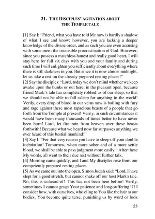 21. THE DISCIPLES’ AGITATION ABOUT
                   THE TEMPLE TALE

[1] Say I: “Friend, what you have told Me now is hardly a shadow
of what I see and know; however, you are lacking a deeper
knowledge of the divine order, and as such you are even accusing
with some merit the ostensible procrastination of God. However,
since you possess a matchless honest and really good heart, I will
stay here for full six days with you and your family and during
such time I will enlighten you sufficiently about everything where
there is still darkness in you. But since it is now almost midnight,
let us take a rest on the already prepared resting places!”
[2] Say the disciples: “Lord, today we don’t mind whether we keep
awake upon the bunks or out here, in the pleasant open, because
friend Mark’s tale has completely robbed us of our sleep, so that
we should not be able to fall asleep for anything in the world!
Verily, every drop of blood in our veins now is boiling with fury
and rage against these most rapacious beasts of a people that go
forth from the Temple at present! Verily, in such circumstances it
would have been many thousands of times better to have never
been born! Lord, let fire rain from heaven over these beasts
forthwith! Because what we heard now far surpasses anything we
ever heard of this bestial mankind!”
[3] Say I: “For that very reason you have to sleep off your double
inebriation! Tomorrow, when more sober and of a more settle
blood, we shall be able to pass judgment more easily. “After these
My words, all went to their due rest without further talk.
[4] Morning came quickly, and I and My disciples rose from our
competently prepared resting places.
[5] As we came out into the open, Simon Judah said: “Lord, I have
slept for a good stretch, but cannot shake off our host Mark's tale.
No, this is unheard-of! This has not been here before! Verily,
sometimes I cannot grasp Your patience and long-suffering! If I
consider how, with ourselves, who cling to You like the hair to our
bodies, You become quite terse, punishing us by word or look

                                                                 55
 