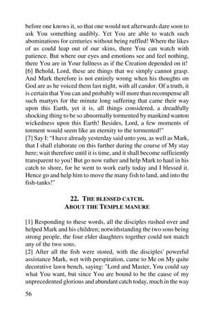 before one knows it, so that one would not afterwards dare soon to
ask You something audibly. Yet You are able to watch such
abominations for centuries without being ruffled! Where the likes
of us could leap out of our skins, there You can watch with
patience. But where our eyes and emotions see and feel nothing,
there You are in Your fullness as if the Creation depended on it!
[6] Behold, Lord, these are things that we simply cannot grasp.
And Mark therefore is not entirely wrong when his thoughts on
God are as he voiced them last night, with all candor. Of a truth, it
is certain that You can and probably will more than recompense all
such martyrs for the minute long suffering that came their way
upon this Earth, yet it is, all things considered, a dreadfully
shocking thing to be so abnormally tormented by mankind wanton
wickedness upon this Earth! Besides, Lord, a few moments of
torment would seem like an eternity to the tormented!"
[7] Say I: “I have already yesterday said unto you, as well as Mark,
that I shall elaborate on this further during the course of My stay
here; wait therefore until it is time, and it shall become sufficiently
transparent to you! But go now rather and help Mark to haul in his
catch to shore, for he went to work early today and I blessed it.
Hence go and help him to move the many fish to land, and into the
fish-tanks!”

                 22. THE BLESSED CATCH.
                ABOUT THE TEMPLE MANURE

[1] Responding to these words, all the disciples rushed over and
helped Mark and his children; notwithstanding the two sons being
strong people, the four elder daughters together could not match
any of the two sons.
[2] After all the fish were stored, with the disciples' powerful
assistance Mark, wet with perspiration, came to Me on My quite
decorative lawn bench, saying: "Lord and Master, You could say
what You want, but since You are bound to be the cause of my
unprecedented glorious and abundant catch today, much in the way
56
 