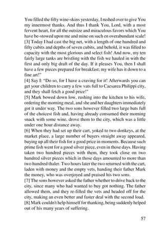 You filled the fifty wine-skins yesterday, I rushed over to give You
my innermost thanks. And thus I thank You, Lord, with a most
fervent heart, for all the outsize and miraculous favors which You
have be-stowed upon me and mine on such en overabundant scale!
[3] Today I had cast the big net, with a length of one hundred and
fifty cubits and depths of seven cubits, and behold, it was filled to
capacity with the most glorious and select fish! And now, my ten
fairly large tanks are bristling with the fish we hauled in with the
first and only big draft of the day. If it pleases You, then I shall
have a few pieces prepared for breakfast; my wife has it down to a
fine art!”
[4] Say I: “Do so, for I have a craving for it! Afterwards you can
get your children to carry a few vats full to Caesarea Philippi city,
and they shall fetch a good price!"
[5] Mark bowed down low, rushing into the kitchen to his wife,
ordering the morning meal, and she and her daughters immediately
got it under way. The two sons however filled two large bats full
of the choicest fish and, having already consumed their morning
snack with some wine, drove them to the city, which was a little
under one hour distance away.
[6] When they had set up their cart, yoked to two donkeys, at the
market place, a large number of buyers straight away appeared,
buying up all their fish for a good price in moments. Because such
prime fish went for a good silver piece, even in those days. Having
taken two hundred pieces with them, they took close on two
hundred silver pieces which in those days amounted to more than
two hundred thaler. Two hours later the two returned with the cart,
laden with money and the empty vets, handing their father Mark
the money, who was overjoyed and praised his two sons.
[7] The sons however asked the father whether to drive back to the
city, since many who had wanted to buy got nothing. The father
allowed them, and they re-filled the vets and headed off for the
city, making an even better and faster deal with the second load.
[8] Mark couldn't help himself for thanking, being suddenly helped
out of his many years of suffering.

                                                                  57
 