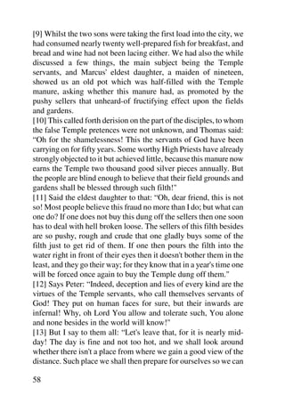 [9] Whilst the two sons were taking the first load into the city, we
had consumed nearly twenty well-prepared fish for breakfast, and
bread and wine had not been lacing either. We had also the while
discussed a few things, the main subject being the Temple
servants, and Marcus' eldest daughter, a maiden of nineteen,
showed us an old pot which was half-filled with the Temple
manure, asking whether this manure had, as promoted by the
pushy sellers that unheard-of fructifying effect upon the fields
and gardens.
[10] This called forth derision on the part of the disciples, to whom
the false Temple pretences were not unknown, and Thomas said:
“Oh for the shamelessness! This the servants of God have been
carrying on for fifty years. Some worthy High Priests have already
strongly objected to it but achieved little, because this manure now
earns the Temple two thousand good silver pieces annually. But
the people are blind enough to believe that their field grounds and
gardens shall be blessed through such filth!"
[11] Said the eldest daughter to that: “Oh, dear friend, this is not
so! Most people believe this fraud no more than I do; but what can
one do? If one does not buy this dung off the sellers then one soon
has to deal with hell broken loose. The sellers of this filth besides
are so pushy, rough and crude that one gladly buys some of the
filth just to get rid of them. If one then pours the filth into the
water right in front of their eyes then it doesn't bother them in the
least, and they go their way; for they know that in a year's time one
will be forced once again to buy the Temple dung off them."
[12] Says Peter: “Indeed, deception and lies of every kind are the
virtues of the Temple servants, who call themselves servants of
God! They put on human faces for sure, but their inwards are
infernal! Why, oh Lord You allow and tolerate such, You alone
and none besides in the world will know!"
[13] But I say to them all: “Let's leave that, for it is nearly mid-
day! The day is fine and not too hot, and we shall look around
whether there isn't a place from where we gain a good view of the
distance. Such place we shall then prepare for ourselves so we can

58
 