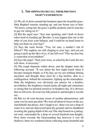 2. THE SHIPMATES RECALL THEIR PREVIOUS
                 NIGHT’S EXPERIENCES

[1] We all sit down around the boatmen upon the beautiful grass.
Only Raphael remains standing up, and one bosun says to him:
“Sit down, young lad, the grass is public property and no man has
to pay for sitting on it!”
[2] But the angel says: “Just start speaking, and I shall sit down
when tired of standing up! Besides, it may happen that one or the
other of you loses your balance, and I could be on hand faster to
help you back on your legs!”
[3] Says the same bosun: “You, for sure, a mother’s lad of
fifteen!? The napkins are still clinging to your legs, and you are
going to pick up the likes of us, if one fell over? This my dear boy
is somewhat overconfident!”
[4] Says the angel: “Start your story, as asked by the Lord; the rest
will show, if necessary.”
[5] The rough shipmate settles down, and the skipper starts the
following account: “It was about the first night-watch when it
became strangely bright, as if by day; yet we saw nothing shining
anywhere and thought there must be a big bonfire, akin to a
conflagration, behind the mountains, lighting up the atmosphere.
Only the brightness was obviously too intense for a bonfire;
nevertheless the brightness lasted nearly all night and sometimes
so strong that we deemed ourselves in brightest day. It is obvious
that we felt eerie. Several city folk joined us and thought it was the
sea.
[6] But we all soon became aware of another phenomenon, and
same was far more peculiar! We were all about to focus on the sea.
And behold, but please, don’t laugh at us!, there was not a drop of
water in it, and our ship rested upon dry ground; and we shuddered
at noting the gaping depth of the sea! Our ship leaned on a jutting-
out rock, surrounded by a drop of several hundred man-heights.
Over there towards the Genezarethan bay however it was all
shallows; there we wandered about collecting many beautiful and

                                                                    5
 